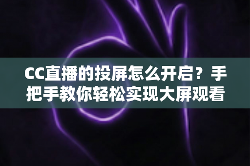 CC直播的投屏怎么开启？手把手教你轻松实现大屏观看体验的完整指南