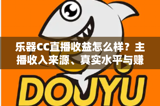 乐器CC直播收益怎么样？主播收入来源、真实水平与赚钱技巧全面解析