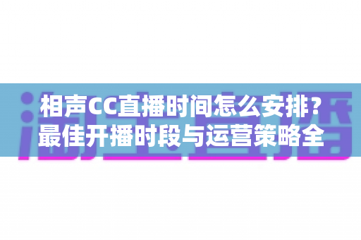 相声CC直播时间怎么安排？最佳开播时段与运营策略全解析