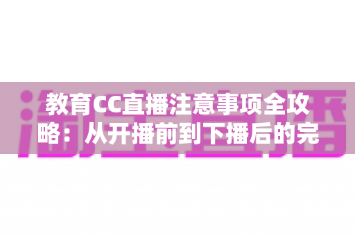 教育CC直播注意事项全攻略：从开播前到下播后的完整避坑指南