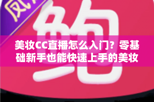 美妆CC直播怎么入门？零基础新手也能快速上手的美妆直播实战全攻略