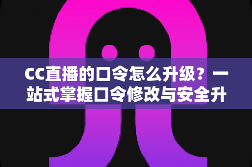 CC直播的口令怎么升级？一站式掌握口令修改与安全升级全攻略，让直播账号固若金汤