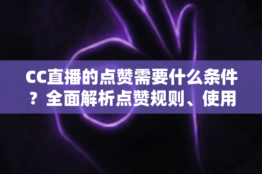 CC直播的点赞需要什么条件？全面解析点赞规则、使用限制与互动技巧指南