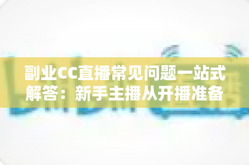 副业CC直播常见问题一站式解答：新手主播从开播准备到稳定变现的完全指南