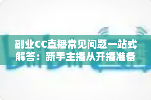 副业CC直播常见问题一站式解答：新手主播从开播准备到稳定变现的完全指南