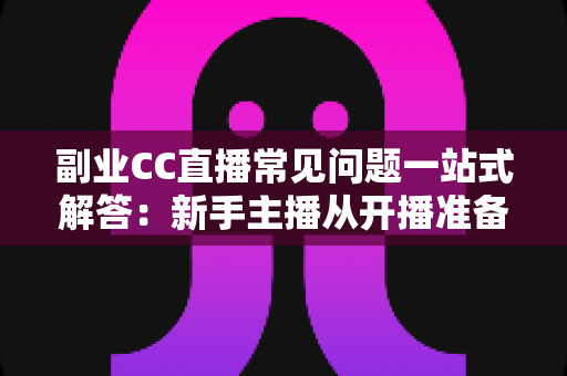 副业CC直播常见问题一站式解答：新手主播从开播准备到稳定变现的完全指南