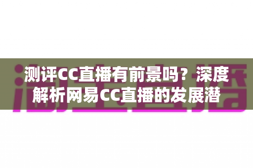 测评CC直播有前景吗？深度解析网易CC直播的发展潜力、优势短板与入行机遇