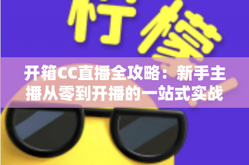开箱CC直播全攻略：新手主播从零到开播的一站式实战指南