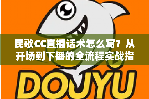民歌CC直播话术怎么写?从开场到下播的全流程实战指南 民歌CC直播话术怎么写?从开场到下播的全流程实战指南