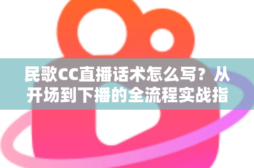 民歌CC直播话术怎么写？从开场到下播的全流程实战指南
