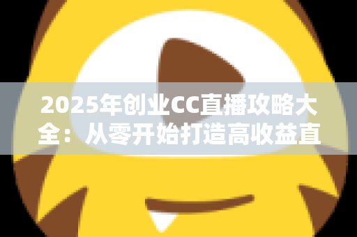 2025年创业CC直播攻略大全：从零开始打造高收益直播事业的实战指南