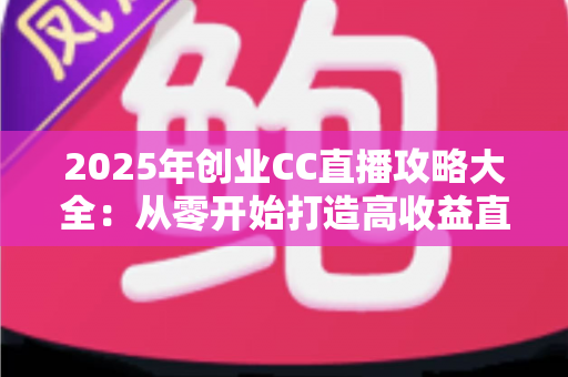 2025年创业CC直播攻略大全：从零开始打造高收益直播事业的实战指南
