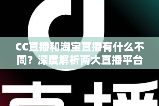 CC直播和淘宝直播有什么不同？深度解析两大直播平台的核心差异与选择指南