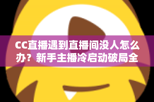 CC直播遇到直播间没人怎么办？新手主播冷启动破局全攻略，快速提升人气与粉丝黏性