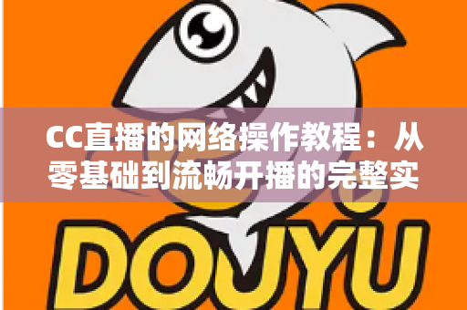 CC直播的网络操作教程：从零基础到流畅开播的完整实操指南