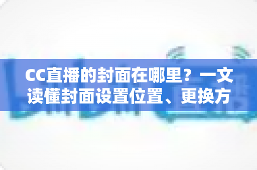 CC直播的封面在哪里?一文读懂封面设置位置、更换方法与优化技巧全攻略 CC直播的封面在哪里?一文读懂封面设置位置、更换方法与优化技巧全攻略