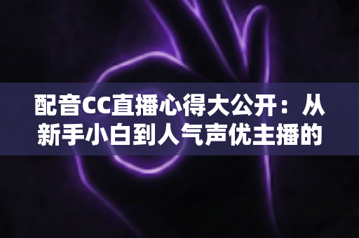 配音CC直播心得大公开：从新手小白到人气声优主播的实战技巧与避坑指南全解析