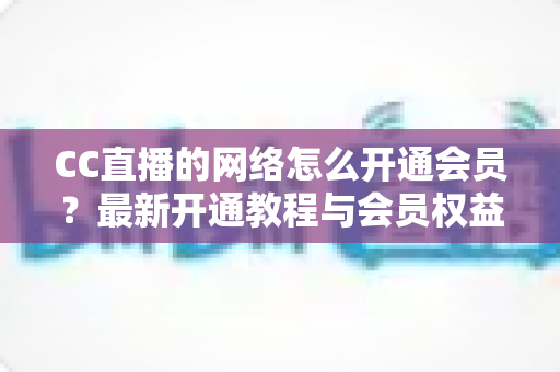 CC直播的网络怎么开通会员？最新开通教程与会员权益一站式解读