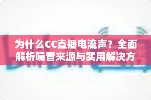 为什么CC直播电流声？全面解析噪音来源与实用解决方案