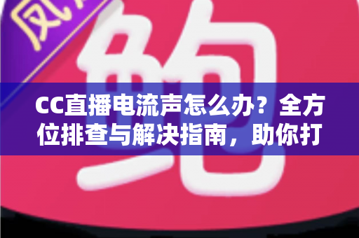 CC直播电流声怎么办？全方位排查与解决指南，助你打造纯净音质直播间