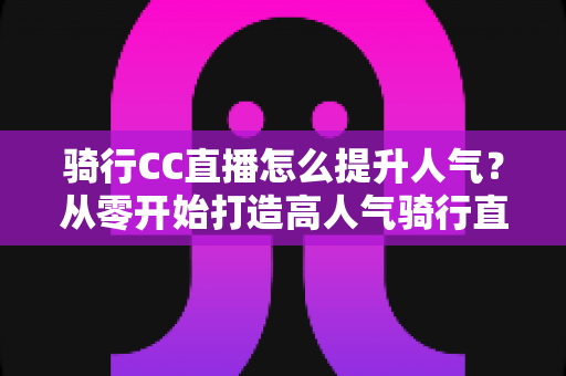 骑行CC直播怎么提升人气?从零开始打造高人气骑行直播间的完整实战指南 骑行CC直播怎么提升人气?从零开始打造高人气骑行直播间的完整实战指南