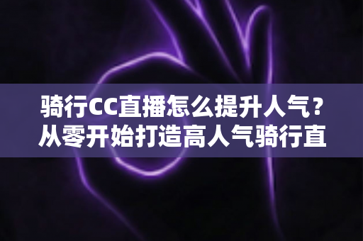 骑行CC直播怎么提升人气？从零开始打造高人气骑行直播间的完整实战指南
