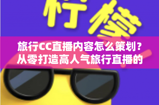 旅行CC直播内容怎么策划？从零打造高人气旅行直播的全方位实战指南