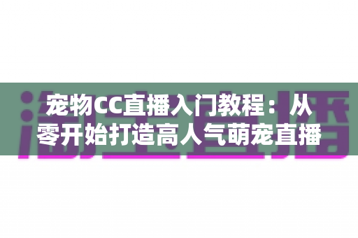 宠物CC直播入门教程：从零开始打造高人气萌宠直播间的完整指南