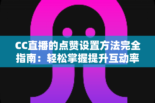 CC直播的点赞设置方法完全指南：轻松掌握提升互动率的实用技巧