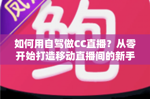 如何用自驾做CC直播？从零开始打造移动直播间的新手全攻略