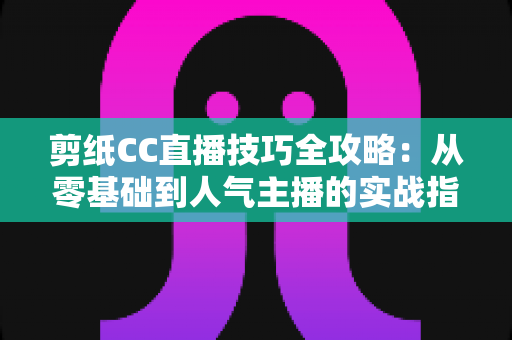 剪纸CC直播技巧全攻略:从零基础到人气主播的实战指南 剪纸CC直播技巧全攻略:从零基础到人气主播的实战指南