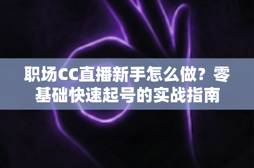 职场CC直播新手怎么做?零基础快速起号的实战指南 职场CC直播新手怎么做?零基础快速起号的实战指南