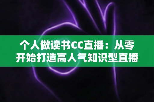 个人做读书CC直播：从零开始打造高人气知识型直播间的完整运营指南