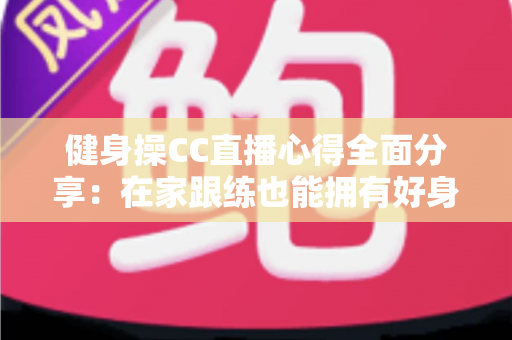 健身操CC直播心得全面分享：在家跟练也能拥有好身材的科学运动指南