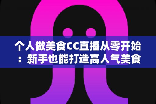 个人做美食CC直播从零开始：新手也能打造高人气美食直播间的实用指南