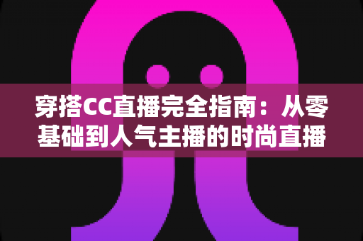 穿搭CC直播完全指南:从零基础到人气主播的时尚直播进阶宝典 穿搭CC直播完全指南:从零基础到人气主播的时尚直播进阶宝典