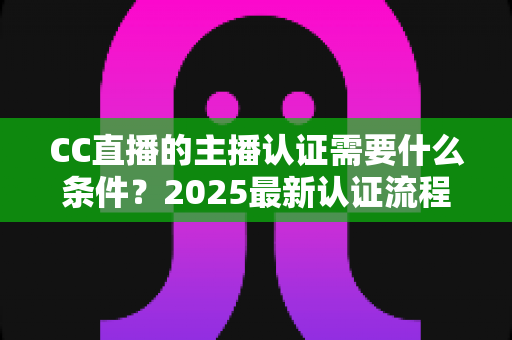 CC直播的主播认证需要什么条件？2025最新认证流程、材料清单与避坑指南全解析