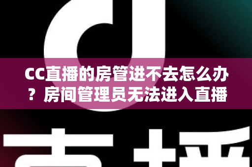 CC直播的房管进不去怎么办？房间管理员无法进入直播间的全面排查与解决攻略