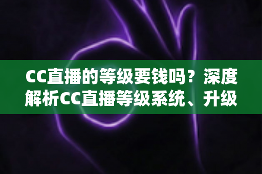 CC直播的等级要钱吗？深度解析CC直播等级系统、升级途径与费用真相