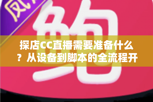 探店CC直播需要准备什么？从设备到脚本的全流程开播准备清单，助你打造高人气探店直播间