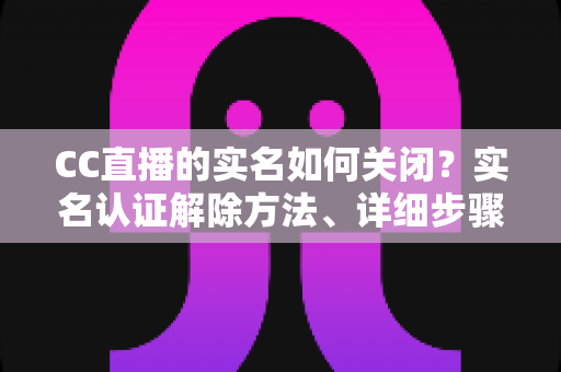 CC直播的实名如何关闭？实名认证解除方法、详细步骤与安全避坑指南全解析
