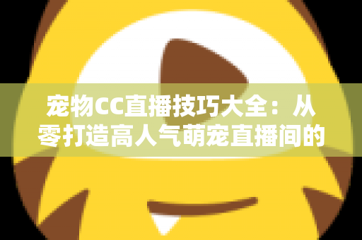 宠物CC直播技巧大全：从零打造高人气萌宠直播间的实战指南