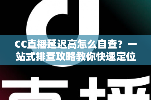 CC直播延迟高怎么自查？一站式排查攻略教你快速定位卡顿根源