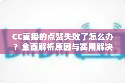CC直播的点赞失效了怎么办？全面解析原因与实用解决方案指南