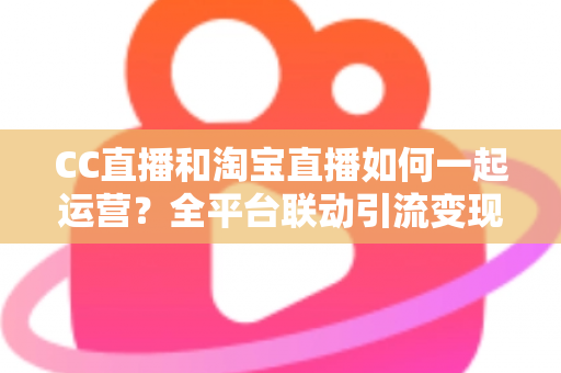 CC直播和淘宝直播如何一起运营？全平台联动引流变现的实战指南与运营策略详解