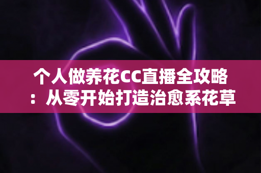 个人做养花CC直播全攻略：从零开始打造治愈系花草直播间，轻松开启你的绿色副业