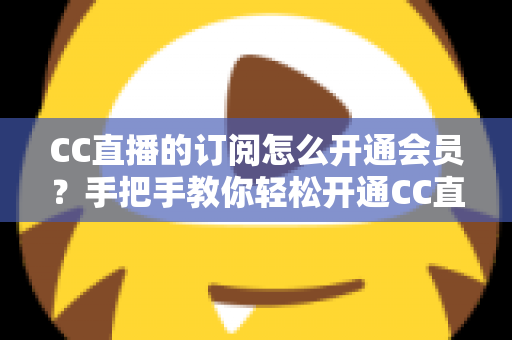 CC直播的订阅怎么开通会员？手把手教你轻松开通CC直播会员与主播订阅的完整指南