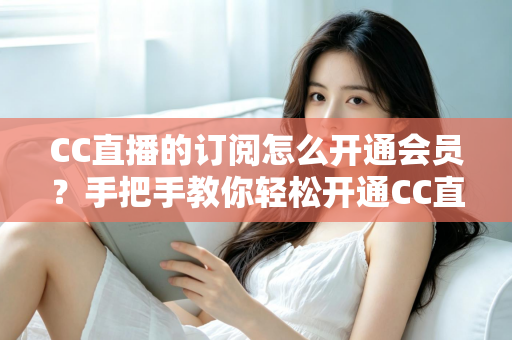 CC直播的订阅怎么开通会员？手把手教你轻松开通CC直播会员与主播订阅的完整指南