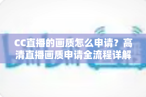 CC直播的画质怎么申请？高清直播画质申请全流程详解与实用优化指南