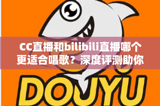 CC直播和bilibili直播哪个更适合唱歌？深度评测助你选择最佳唱歌直播平台